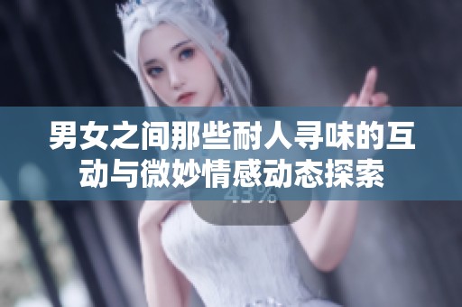 男女之间那些耐人寻味的互动与微妙情感动态探索