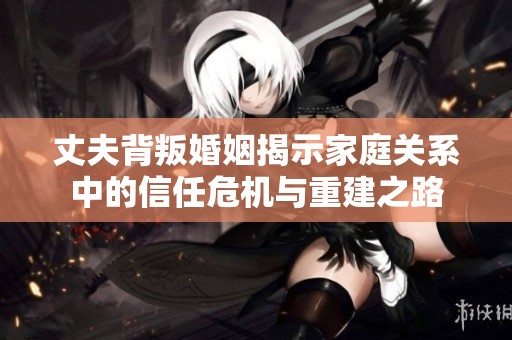 丈夫背叛婚姻揭示家庭关系中的信任危机与重建之路