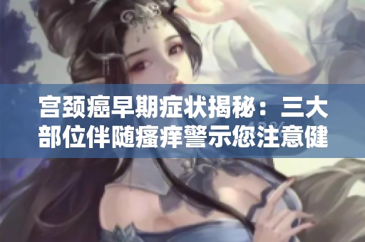 宫颈癌早期症状揭秘：三大部位伴随瘙痒警示您注意健康