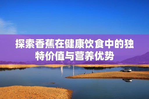探索香蕉在健康饮食中的独特价值与营养优势
