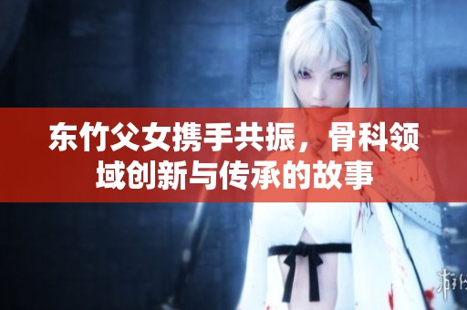 东竹父女携手共振，骨科领域创新与传承的故事