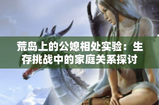 荒岛上的公媳相处实验：生存挑战中的家庭关系探讨
