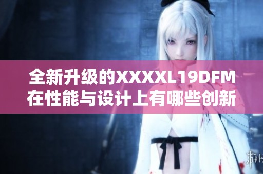 全新升级的XXXXL19DFM在性能与设计上有哪些创新之处