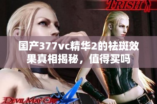 国产377vc精华2的祛斑效果真相揭秘，值得买吗