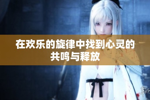 在欢乐的旋律中找到心灵的共鸣与释放