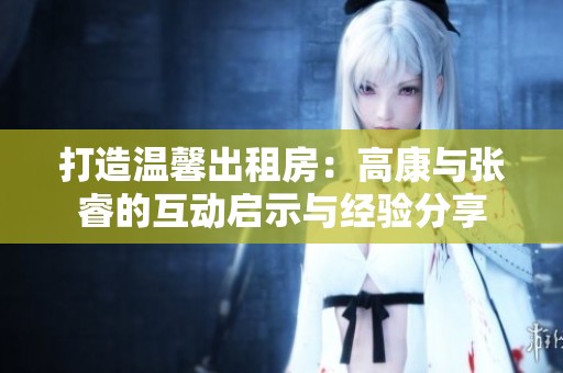 打造温馨出租房：高康与张睿的互动启示与经验分享