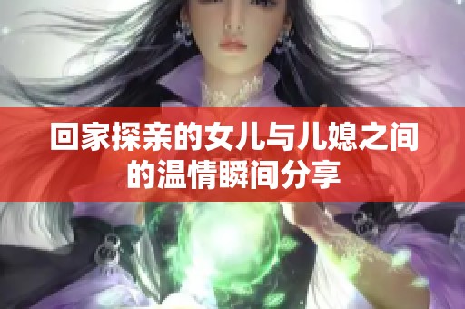 回家探亲的女儿与儿媳之间的温情瞬间分享