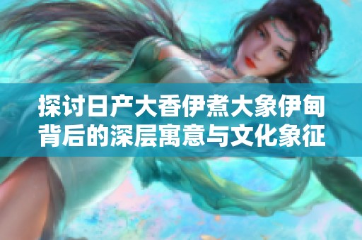 探讨日产大香伊煮大象伊甸背后的深层寓意与文化象征