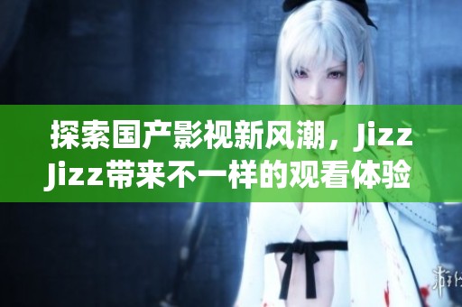 探索国产影视新风潮，JizzJizz带来不一样的观看体验