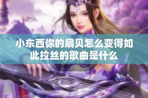 小东西你的扇贝怎么变得如此拉丝的歌曲是什么