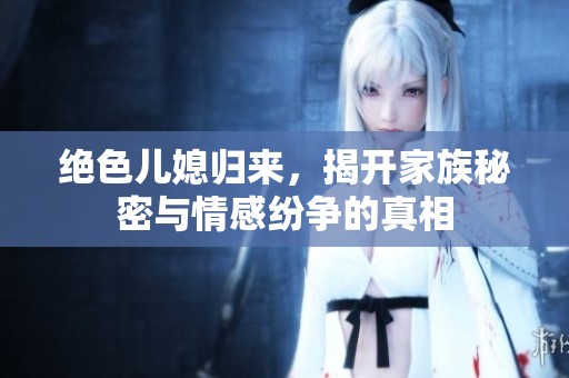 绝色儿媳归来，揭开家族秘密与情感纷争的真相