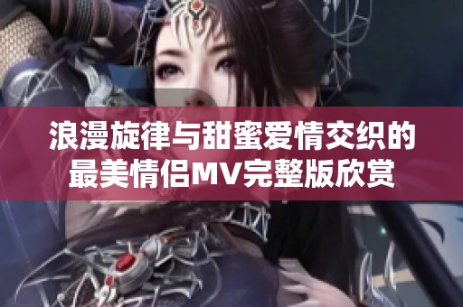 浪漫旋律与甜蜜爱情交织的最美情侣MV完整版欣赏