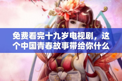 免费看完十九岁电视剧，这个中国青春故事带给你什么启发