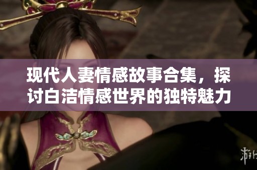 现代人妻情感故事合集，探讨白洁情感世界的独特魅力