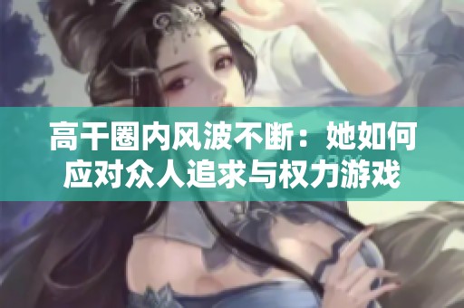 高干圈内风波不断：她如何应对众人追求与权力游戏