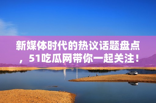 新媒体时代的热议话题盘点，51吃瓜网带你一起关注！