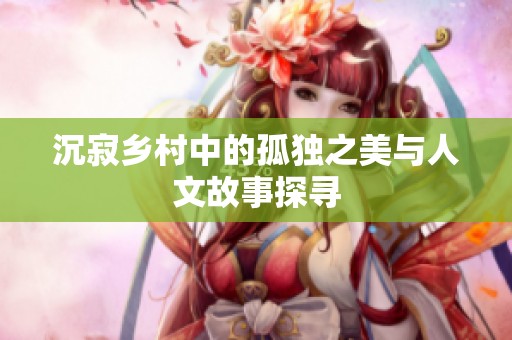 沉寂乡村中的孤独之美与人文故事探寻