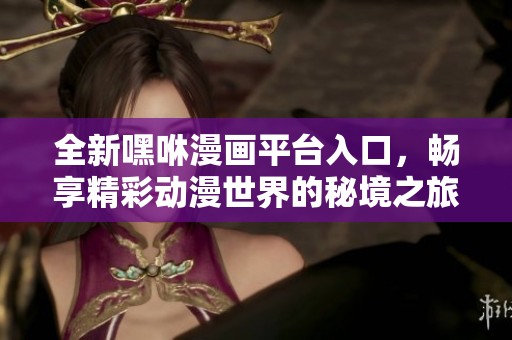 全新嘿咻漫画平台入口，畅享精彩动漫世界的秘境之旅