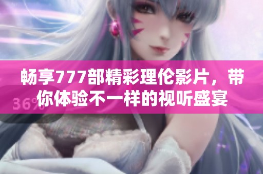 畅享777部精彩理伦影片，带你体验不一样的视听盛宴