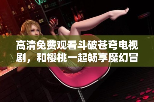 高清免费观看斗破苍穹电视剧，和樱桃一起畅享魔幻冒险之旅