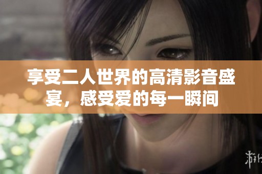 享受二人世界的高清影音盛宴，感受爱的每一瞬间