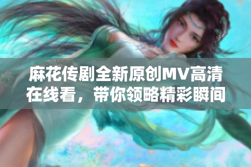 麻花传剧全新原创MV高清在线看，带你领略精彩瞬间！