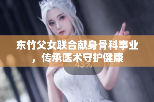 东竹父女联合献身骨科事业，传承医术守护健康