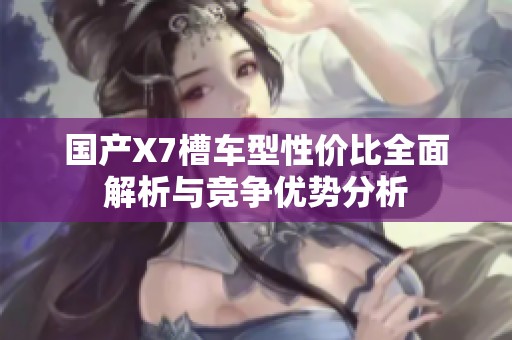 国产X7槽车型性价比全面解析与竞争优势分析