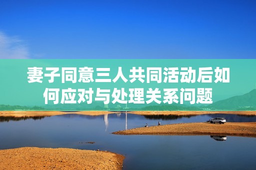 妻子同意三人共同活动后如何应对与处理关系问题