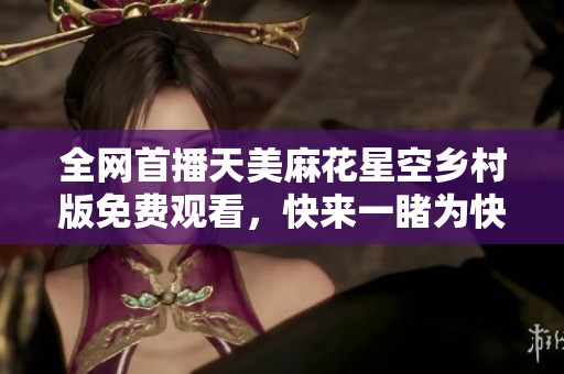 全网首播天美麻花星空乡村版免费观看，快来一睹为快