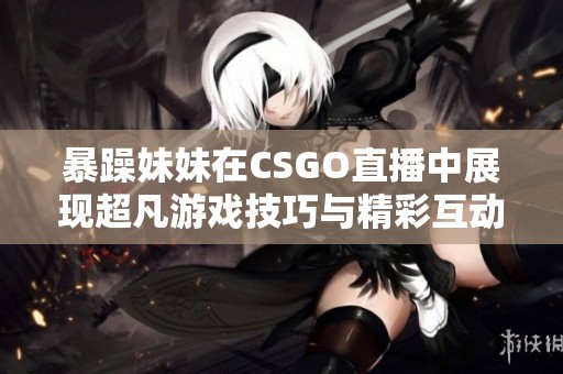 暴躁妹妹在CSGO直播中展现超凡游戏技巧与精彩互动