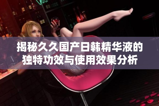 揭秘久久国产日韩精华液的独特功效与使用效果分析