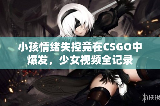 小孩情绪失控竟在CSGO中爆发，少女视频全记录