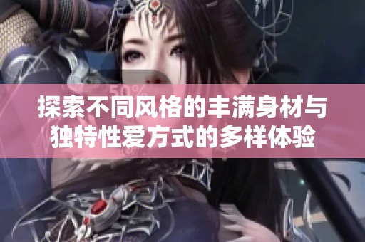 探索不同风格的丰满身材与独特性爱方式的多样体验