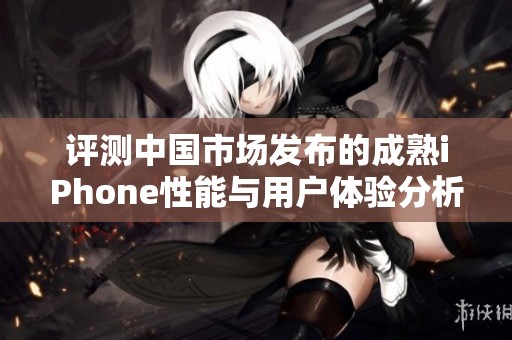 评测中国市场发布的成熟iPhone性能与用户体验分析