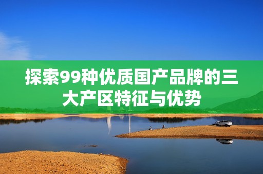 探索99种优质国产品牌的三大产区特征与优势
