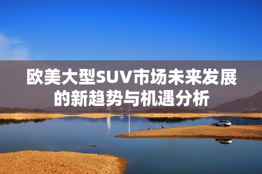 欧美大型SUV市场未来发展的新趋势与机遇分析