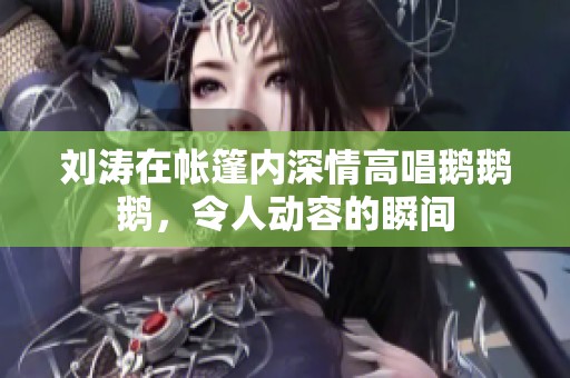 刘涛在帐篷内深情高唱鹅鹅鹅，令人动容的瞬间