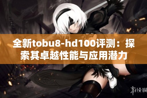 全新tobu8-hd100评测：探索其卓越性能与应用潜力