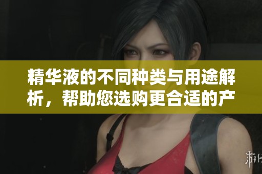精华液的不同种类与用途解析，帮助您选购更合适的产品