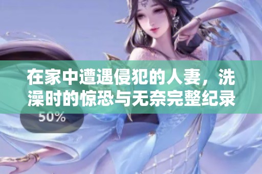 在家中遭遇侵犯的人妻，洗澡时的惊恐与无奈完整纪录