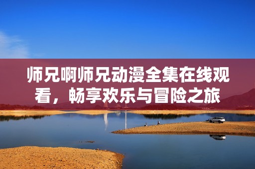 师兄啊师兄动漫全集在线观看，畅享欢乐与冒险之旅