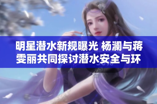 明星潜水新规曝光 杨澜与蒋雯丽共同探讨潜水安全与环保理念