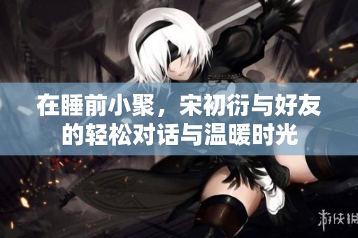 在睡前小聚，宋初衍与好友的轻松对话与温暖时光