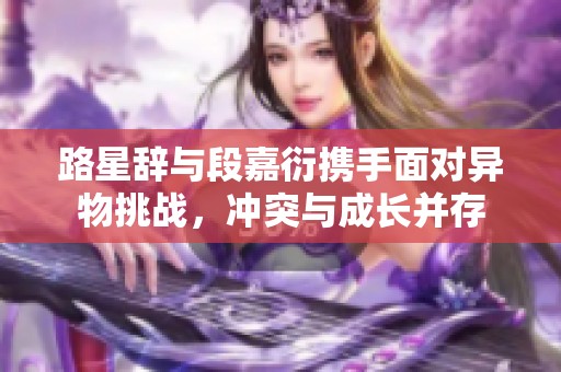 路星辞与段嘉衍携手面对异物挑战，冲突与成长并存