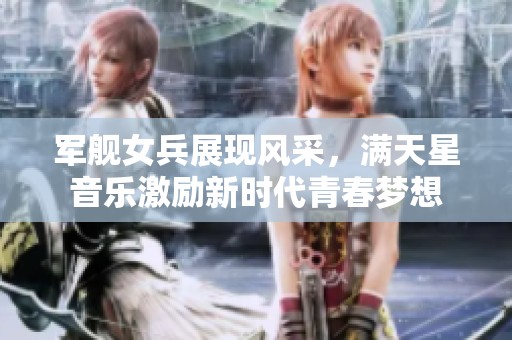 军舰女兵展现风采，满天星音乐激励新时代青春梦想