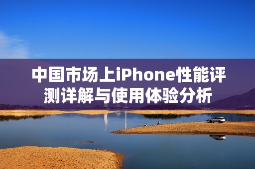 中国市场上iPhone性能评测详解与使用体验分析