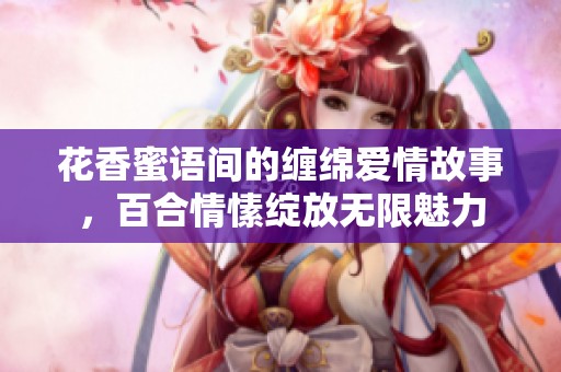 花香蜜语间的缠绵爱情故事，百合情愫绽放无限魅力