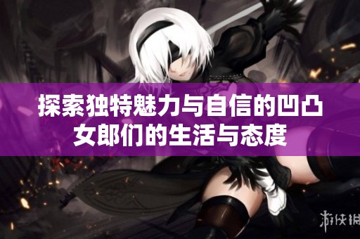 探索独特魅力与自信的凹凸女郎们的生活与态度