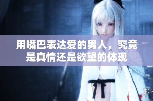 用嘴巴表达爱的男人，究竟是真情还是欲望的体现